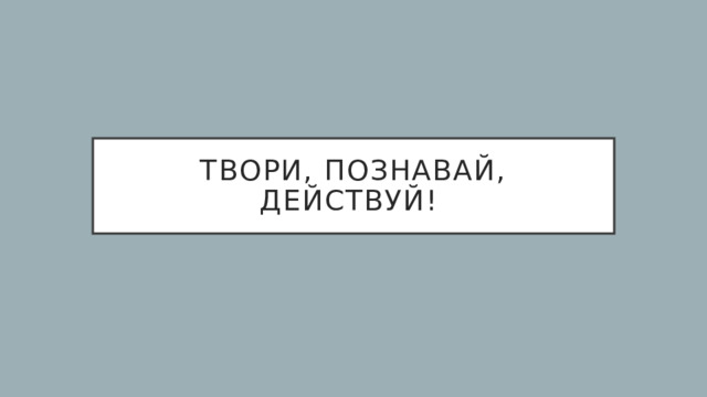 Твори, познавай, действуй! 