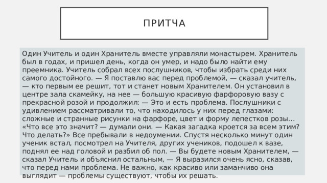 Притча Один Учитель и один Хранитель вместе управляли монастырем. Хранитель был в годах, и пришел день, когда он умер, и надо было найти ему преемника. Учитель собрал всех послушников, чтобы избрать среди них самого достойного. — Я поставлю вас перед проблемой, — сказал учитель, — кто первым ее решит, тот и станет новым Хранителем. Он установил в центре зала скамейку, на нее — большую красивую фарфоровую вазу с прекрасной розой и продолжил: — Это и есть проблема. Послушники с удивлением рассматривали то, что находилось у них перед глазами: сложные и странные рисунки на фарфоре, цвет и форму лепестков розы… «Что все это значит? — думали они. — Какая загадка кроется за всем этим? Что делать?» Все пребывали в недоумении. Спустя несколько минут один ученик встал, посмотрел на Учителя, других учеников, подошел к вазе, поднял ее над головой и разбил об пол. — Вы будете новым Хранителем, — сказал Учитель и объяснил остальным, — Я выразился очень ясно, сказав, что перед нами проблема. Не важно, как красиво или заманчиво она выглядит — проблемы существуют, чтобы их решать. 