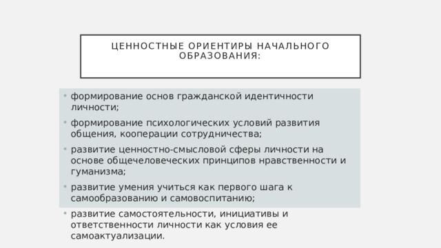 Ценностные ориентиры начального образования:   формирование основ гражданской идентичности личности; формирование психологических условий развития общения, кооперации сотрудничества; развитие ценностно-смысловой сферы личности на основе общечеловеческих принципов нравственности и гуманизма; развитие умения учиться как первого шага к самообразованию и самовоспитанию; развитие самостоятельности, инициативы и ответственности личности как условия ее самоактуализации. 