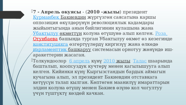 7 - Апрель окуясы  - ( 2010 -жылы ) президент  Курманбек Бакиевдин  жүргүзгөн саясатына каршы оппозиция өкүлдөрүнүн революциялык кадамдары жыйынтыгында анын бийлигинин кулашына жана  Убактылуу  өкмөттүн  колуна өтүшүнө алып келген.  Роза  Отунбаева   башында турган Убактылуу өкмөт өз кезегинде  конституцияга   өзгөртүүлөрдү киргизүү жана өлкөдө  парламенттик  башкаруу  системасын орнотуу жөнүндө иш-аракеттерин жасаган. Толкундоолор   6 апрель  күнү  2010 жылы    Талас  шаарында башталып, коопсуздук кучтөрү менен кагылышууга алып келген. Кийинки күнү Кыргызстандын бардык аймагын кучагына алып, эл президент Бакиевдин отставкага кетүүсүн талап кылган. Көптөгөн маанилүү имараттарын элдин колуна өтүшү менен Бакиев өзүнө кол чогултуу үчүн түштүктү көздөй качкан. 