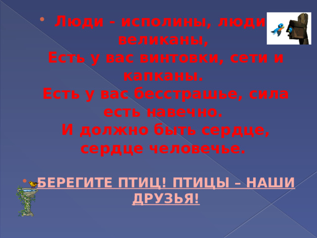 Люди - исполины, люди - великаны,   Есть у вас винтовки, сети и капканы.   Есть у вас бесстрашье, сила есть навечно.   И должно быть сердце, сердце человечье.    БЕРЕГИТЕ ПТИЦ! ПТИЦЫ – НАШИ ДРУЗЬЯ!   