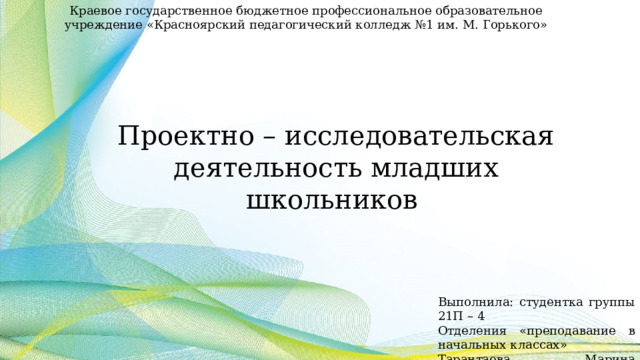 Краевое государственное бюджетное профессиональное образовательное учреждение «Красноярский педагогический колледж №1 им. М. Горького» Проектно – исследовательская деятельность младших школьников Выполнила: студентка группы 21П – 4 Отделения «преподавание в начальных классах» Тарантаева Марина Анатольевна 