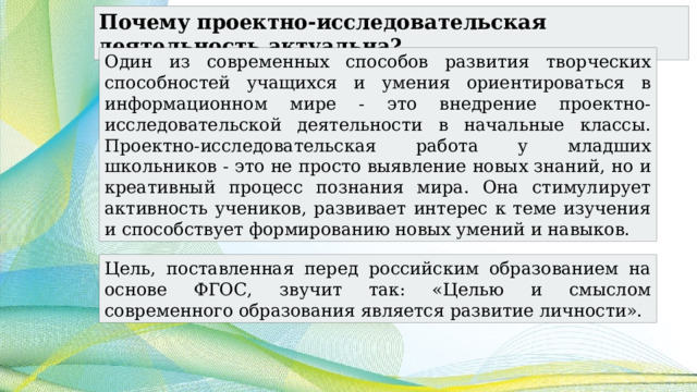 Почему проектно-исследовательская деятельность актуальна? Один из современных способов развития творческих способностей учащихся и умения ориентироваться в информационном мире - это внедрение проектно-исследовательской деятельности в начальные классы. Проектно-исследовательская работа у младших школьников - это не просто выявление новых знаний, но и креативный процесс познания мира. Она стимулирует активность учеников, развивает интерес к теме изучения и способствует формированию новых умений и навыков. Цель, поставленная перед российским образованием на основе ФГОС, звучит так: «Целью и смыслом современного образования является развитие личности». 