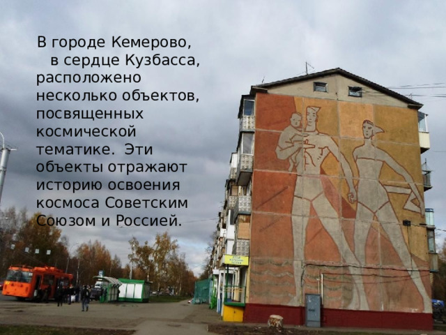 В городе Кемерово, в сердце Кузбасса, расположено несколько объектов, посвященных космической тематике. Эти объекты отражают историю освоения космоса Советским Союзом и Россией. 