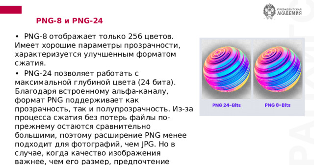 PNG-8 и PNG-24 • PNG-8 отображает только 256 цветов. Имеет хорошие параметры прозрачности, характеризуется улучшенным форматом сжатия. • PNG-24 позволяет работать с максимальной глубиной цвета (24 бита). Благодаря встроенному альфа-каналу, формат PNG поддерживает как прозрачность, так и полупрозрачность. Из-за процесса сжатия без потерь файлы по-прежнему остаются сравнительно большими, поэтому расширение PNG менее подходит для фотографий, чем JPG. Но в случае, когда качество изображения важнее, чем его размер, предпочтение отдается расширению PNG-24. 