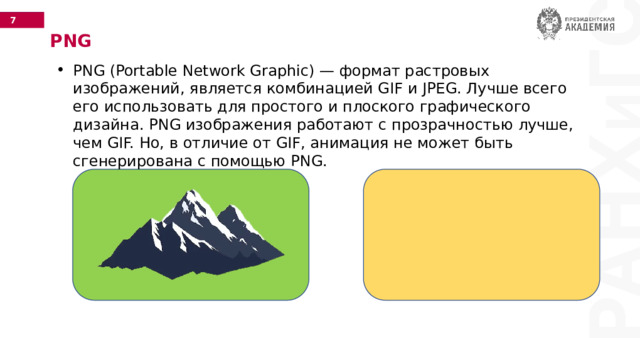 PNG PNG (Portable Network Graphic) — формат растровых изображений, является комбинацией GIF и JPEG. Лучше всего его использовать для простого и плоского графического дизайна. PNG изображения работают с прозрачностью лучше, чем GIF. Но, в отличие от GIF, анимация не может быть сгенерирована с помощью PNG. 