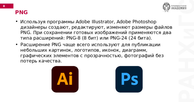 PNG Используя программы Adobe Illustrator, Adobe Photoshop дизайнеры создают, редактируют, изменяют размеры файлов PNG. При сохранении готовых изображений применяются два типа расширений: PNG-8 (8 бит) или PNG-24 (24 бита). Расширение PNG чаще всего используют для публикации небольших картинок, логотипов, иконок, диаграмм, графических элементов с прозрачностью, фотографий без потерь качества. 