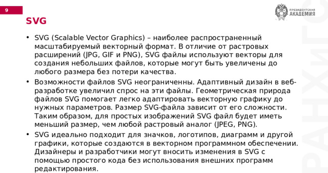 SVG SVG (Scalable Vector Graphics) – наиболее распространенный масштабируемый векторный формат. В отличие от растровых расширений (JPG, GIF и PNG), SVG файлы используют векторы для создания небольших файлов, которые могут быть увеличены до любого размера без потери качества. Возможности файлов SVG неограниченны. Адаптивный дизайн в веб-разработке увеличил спрос на эти файлы. Геометрическая природа файлов SVG помогает легко адаптировать векторную графику до нужных параметров. Размер SVG-файла зависит от его сложности. Таким образом, для простых изображений SVG файл будет иметь меньший размер, чем любой растровый аналог (JPEG, PNG). SVG идеально подходит для значков, логотипов, диаграмм и другой графики, которые создаются в векторном программном обеспечении. Дизайнеры и разработчики могут вносить изменения в SVG с помощью простого кода без использования внешних программ редактирования. 