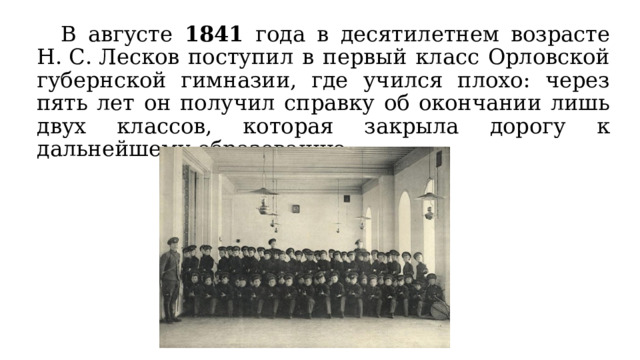  В августе 1841 года в десятилетнем возрасте Н. С. Лесков поступил в первый класс Орловской губернской гимназии, где учился плохо: через пять лет он получил справку об окончании лишь двух классов, которая закрыла дорогу к дальнейшему образованию. 