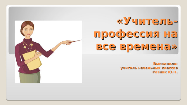        «Учитель- профессия на все времена»   Выполнила:  учитель начальных классов  Резник Ю.Н. 