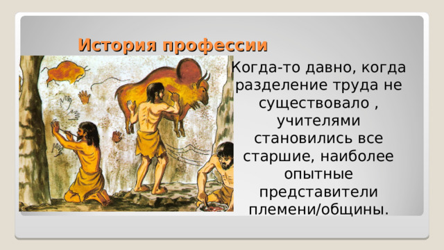 История профессии Когда-то давно, когда разделение труда не существовало , учителями становились все старшие, наиболее опытные представители племени/общины. 