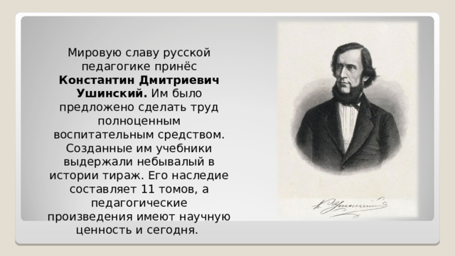 Мировую славу русской педагогике принёс Константин Дмитриевич Ушинский. Им было предложено сделать труд полноценным воспитательным средством. Созданные им учебники выдержали небывалый в истории тираж. Его наследие составляет 11 томов, а педагогические произведения имеют научную ценность и сегодня. 