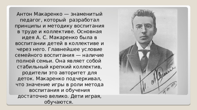 Антон Макаренко — знаменитый педагог, который разработал принципы и методику воспитания в труде и коллективе. Основная идея А. С. Макаренко была в воспитании детей в коллективе и через него. Главнейшее условие семейного воспитания — наличие полной семьи. Она являет собой стабильный крепкий коллектив, родители это авторитет для деток. Макаренко подчеркивал, что значение игры в роли метода воспитания и обучения достаточно велико. Дети играя, обучаются. 