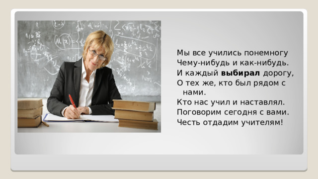 Мы все учились понемногу Чему-нибудь и как-нибудь. И каждый  выбирал  дорогу, О тех же, кто был рядом с нами. Кто нас учил и наставлял. Поговорим сегодня с вами. Честь отдадим учителям! 