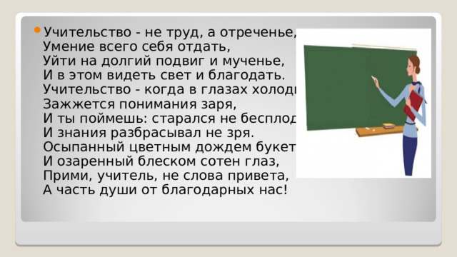 Учительство - не труд, а отреченье,  Умение всего себя отдать,  Уйти на долгий подвиг и мученье,  И в этом видеть свет и благодать.  Учительство - когда в глазах холодных  Зажжется понимания заря,  И ты поймешь: старался не бесплодно  И знания разбрасывал не зря.  Осыпанный цветным дождем букетов  И озаренный блеском сотен глаз,  Прими, учитель, не слова привета,  А часть души от благодарных нас!  