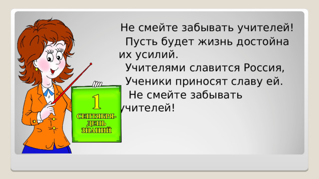  Не смейте забывать учителей!  Пусть будет жизнь достойна их усилий.  Учителями славится Россия,  Ученики приносят славу ей.  Не смейте забывать учителей! 