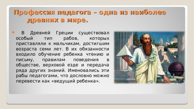 Профессия педагога – одна из наиболее древних в мире.  В Древней Греции существовал особый тип рабов, которых приставляли к мальчикам, достигшим возраста семи лет. В их обязанности входило обучение ребенка чтению и письму, правилам поведения в обществе, верховой езде и передача ряда других знаний. Именовались эти рабы педагогами, что дословно можно перевести как «ведущий ребенка».  