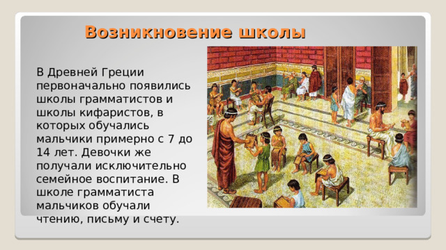 Возникновение школы В Древней Греции первоначально появились школы грамматистов и школы кифаристов, в которых обучались мальчики примерно с 7 до 14 лет. Девочки же получали исключительно семейное воспитание. В школе грамматиста мальчиков обучали чтению, письму и счету. 