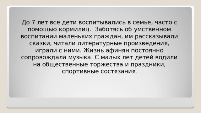 До 7 лет все дети воспитывались в семье, часто с помощью кормилиц. Заботясь об умственном воспитании маленьких граждан, им рассказывали сказки, читали литературные произведения, играли с ними. Жизнь афинян постоянно сопровождала музыка . С малых лет детей водили на общественные торжества и праздники, спортивные состязания . 