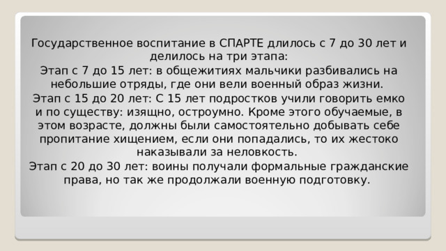 Государственное воспитание в СПАРТЕ длилось с 7 до 30 лет и делилось на три этапа: Этап с 7 до 15 лет: в общежитиях мальчики разбивались на небольшие отряды, где они вели военный образ жизни. Этап с 15 до 20 лет: С 15 лет подростков учили говорить емко и по существу: изящно, остроумно. Кроме этого обучаемые, в этом возрасте, должны были самостоятельно добывать себе пропитание хищением, если они попадались, то их жестоко наказывали за неловкость. Этап с 20 до 30 лет: воины получали формальные гражданские права, но так же продолжали военную подготовку. 