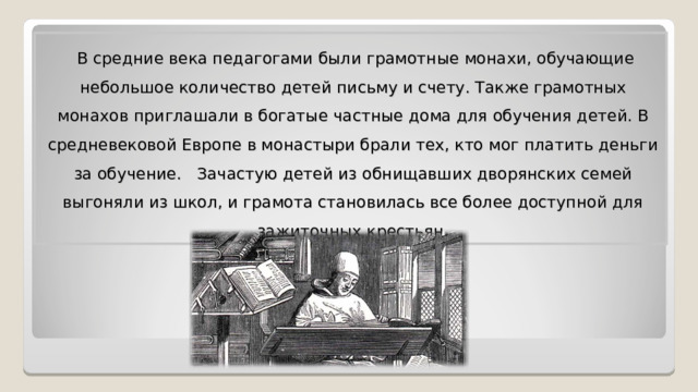  В средние века педагогами были грамотные монахи, обучающие небольшое количество детей письму и счету. Также грамотных монахов приглашали в богатые частные дома для обучения детей. В средневековой Европе в монастыри брали тех, кто мог платить деньги за обучение. Зачастую детей из обнищавших дворянских семей выгоняли из школ, и грамота становилась все более доступной для зажиточных крестьян. 