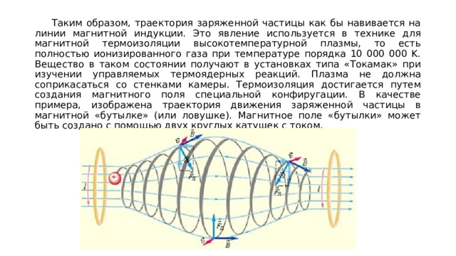 Таким образом, траектория заряженной частицы как бы навивается на линии магнитной индукции. Это явление используется в технике для магнитной термоизоляции высокотемпературной плазмы, то есть полностью ионизированного газа при температуре порядка 10 000 000 K. Вещество в таком состоянии получают в установках типа «Токамак» при изучении управляемых термоядерных реакций. Плазма не должна соприкасаться со стенками камеры. Термоизоляция достигается путем создания магнитного поля специальной конфиругации. В качестве примера, изображена траектория движения заряженной частицы в магнитной «бутылке» (или ловушке). Магнитное поле «бутылки» может быть создано с помощью двух круглых катушек с током. 