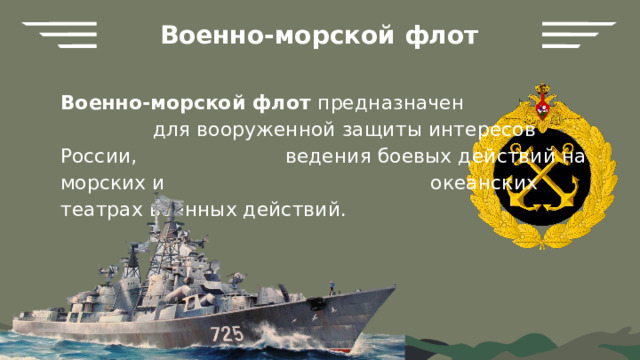 Военно-морской флот Военно-морской флот предназначен для вооруженной защиты интересов России, ведения боевых действий на морских и океанских театрах военных действий. 