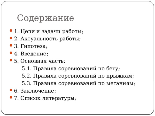 Содержание 1. Цели и задачи работы; 2. Актуальность работы; 3. Гипотеза; 4. Введение; 5. Основная часть:   5.1. Правила соревнований по бегу;   5.2. Правила соревнований по прыжкам;   5.3. Правила соревнований по метаниям; 6. Заключение; 7. Список литературы; 