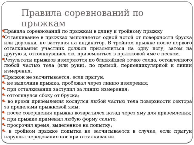 Правила соревнований по прыжкам Правила соревнований по прыжкам в длину и тройному прыжку Отталкивание в прыжках выполняется одной ногой от поверхности бруска или дорожки, не заступая на индикатор. В тройном прыжке после первого отталкивания участник должен приземлиться на одну ногу, затем на другую и, оттолкнувшись ею, призем­литься в прыжковой яме с песком. Результаты прыжков измеряются по ближайшей точке следа, оставленного любой частью тела (или руки), по прямой, перпендикулярной к линии измерения. Прыжок не засчитывается, если прыгун: - не выполнив прыжка, пробежал через линию измерения; - при отталкивании заступил за линию измерения; - оттолкнулся сбоку от бруска; - во время приземления коснулся любой частью тела поверхности сектора за пределами прыжковой ямы; - после совершения прыжка возвратился назад через яму для приземления; - при прыжке применил любую форму сальто; - просрочил время, выделенное на попытку; - в тройном прыжке попытка не засчитывается в случае, если прыгун нарушил чередование ног при отталкивании. 