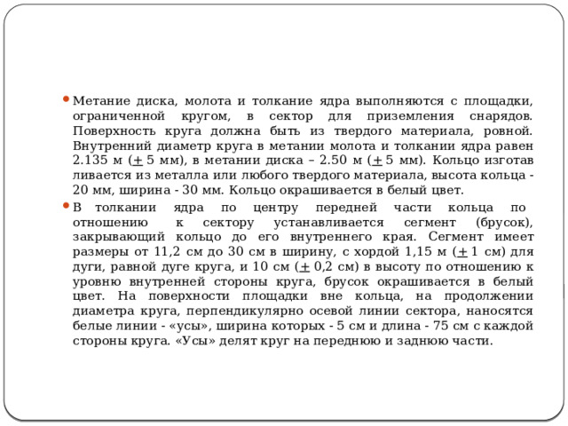 Метание диска, молота и толкание ядра выполняются с пло­щадки, ограниченной кругом, в сектор для приземления снарядов. Поверхность круга должна быть из твердого материала, ровной. Внутренний диаметр круга в метании молота и толкании ядра ра­вен 2.135 м ( +  5 мм), в метании диска – 2.50 м ( +  5 мм). Кольцо изготав­ливается из металла или любого твердого материала, высота коль­ца - 20 мм, ширина - 30 мм. Кольцо окрашивается в белый цвет. В  толкании   ядра   по   центру   передней   части   кольца   по   отношению   к сектору устанавливается сегмент (брусок), закрывающий кольцо до его внутреннего края. Сегмент имеет размеры от 11,2 см до 30 см в ширину, с хордой 1,15 м ( +  1 см) для дуги, равной дуге круга, и 10 см ( +  0,2 см) в высоту по отношению к уровню внутренней стороны круга, брусок окрашивается в белый цвет. На поверхности площадки вне кольца, на продол­жении диаметра круга, перпендикулярно осевой линии сектора, наносятся белые линии - «усы», ширина которых - 5 см и дли­на - 75 см с каждой стороны круга. «Усы» делят круг на переднюю и заднюю части. 