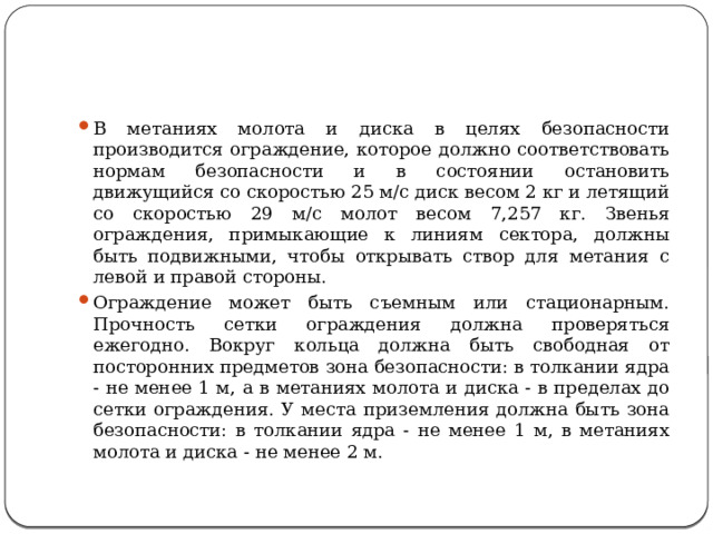 В метаниях молота и диска в целях безопасности производится ограждение, которое должно соответствовать нормам безопас­ности и в состоянии остановить движущийся со скоростью 25 м/с диск весом 2 кг и летящий со скоростью 29 м/с молот весом 7,257 кг. Звенья ограждения, примыкающие к линиям сектора, должны быть подвижными, чтобы открывать створ для метания с левой и правой стороны. Ограждение может быть съемным или стационарным. Прочность сетки ограждения должна проверяться ежегодно. Вокруг кольца должна быть свободная от посторонних предметов зона безопасности: в толкании ядра - не менее 1 м, а в метаниях молота и диска - в пределах до сетки ограждения. У места приземления должна быть зона безопасности: в толкании ядра - не менее 1 м, в метаниях молота и диска - не менее 2 м. 