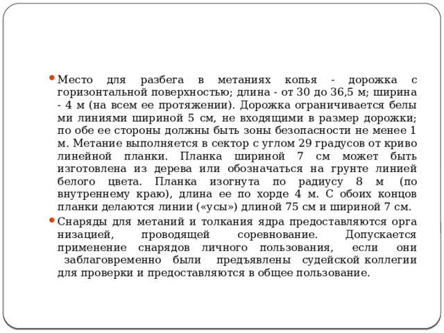 Место для разбега в метаниях копья - дорожка с горизонтальной поверхностью; длина - от 30 до 36,5 м; ширина - 4 м (на всем ее протяжении). Дорожка ограничивается белы­ми линиями шириной 5 см, не входящими в размер дорожки; по обе ее стороны должны быть зоны безопасности не менее 1 м. Метание выполняется в сектор с углом 29 градусов от криво­линейной планки. Планка шириной 7 см может быть изготовлена из дерева или обозначаться на грунте линией белого цвета. Планка изогнута по радиусу 8 м  (по внутреннему краю), длина ее по хорде 4 м. С обоих концов планки делаются линии («усы») длиной 75 см и шириной 7 см. Снаряды для метаний и толкания ядра предоставляются орга­низацией, проводящей соревнование. Допускается применение снарядов личного пользования,   если   они   заблаговременно   были    предъявлены   судейской коллегии для проверки и предоставляются в общее пользование. 