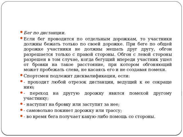 Бег по дистанции. Если бег проводится по отдельным дорожкам, то участники должны бежать только по своей дорожке. При беге по общей дорожке участники не должны мешать друг другу, обгон разрешается только с правой стороны. Обгон с левой стороны разрешен в том случае, когда бегущий впереди участник ушел от бровки на такое расстояние, при котором обгоняющий может пробежать слева, не касаясь его и не создавая помехи. Спортсмен подлежит дисквалификации, если: - проходит любой отрезок дистанции, ведущий к ее сокраще­нию; - переход на другую дорожку явился помехой другому участнику; - наступит на бровку или заступит за нее; - самовольно покинет дорожку или трассу; - во время бега получает какую-либо помощь со стороны. 