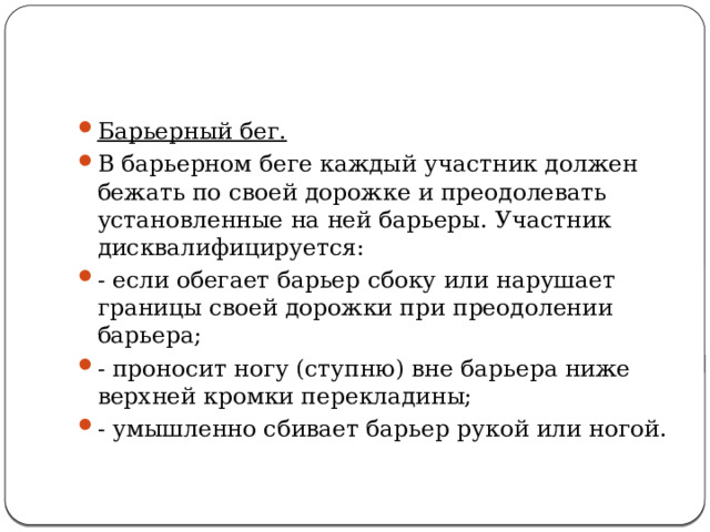 Барьерный бег. В барьерном беге каждый участник должен бежать по своей дорожке и преодолевать установленные на ней барьеры. Участник дисквалифицируется: - если обегает барьер сбоку или нарушает границы своей до­рожки при преодолении барьера; - проносит ногу (ступню) вне барьера ниже верхней кромки перекладины; - умышленно сбивает барьер рукой или ногой. 