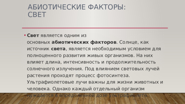 АБИОТИЧЕСКИЕ ФАКТОРЫ: свет Свет  является одним из основных  абиотических   факторов . Солнце, как источник  света , является необходимым условием для полноценного развития живых организмов. На них влияет длина, интенсивность и продолжительность солнечного излучения. Под влиянием световых лучей растения проходят процесс фотосинтеза. Ультрафиолетовые лучи важны для жизни животных и человека. Однако каждый отдельный организм нуждается в определенной дозе ультрафиолета. 