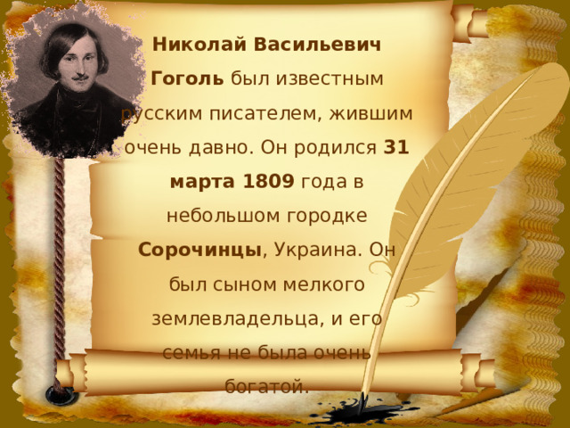 Николай Васильевич Гоголь был известным русским писателем, жившим очень давно. Он родился 31 марта 1809 года в небольшом городке Сорочинцы , Украина. Он был сыном мелкого землевладельца, и его семья не была очень богатой. 