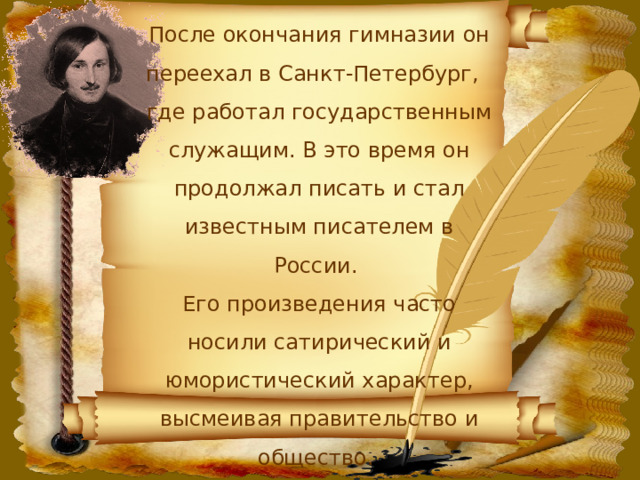 После окончания гимназии он переехал в Санкт-Петербург, где работал государственным служащим. В это время он продолжал писать и стал известным писателем в России. Его произведения часто носили сатирический и юмористический характер, высмеивая правительство и общество. 