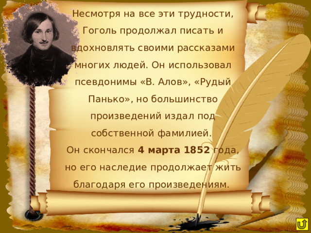 Несмотря на все эти трудности, Гоголь продолжал писать и вдохновлять своими рассказами многих людей. Он использовал псевдонимы «В. Алов», «Рудый Панько», но большинство произведений издал под собственной фамилией. Он скончался 4 марта 1852 года, но его наследие продолжает жить благодаря его произведениям. 