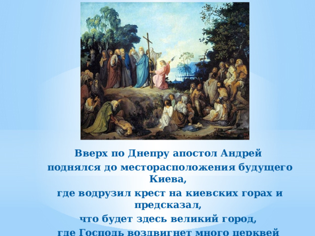 Вверх по Днепру апостол Андрей поднялся до месторасположения будущего Киева, где водрузил крест на киевских горах и предсказал, что будет здесь великий город, где Господь воздвигнет много церквей и просветит Святым Крещением всю эту землю. 