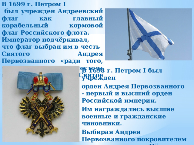 В 1699 г. Петром I  был учрежден Андреевский флаг как главный корабельный кормовой флаг Российского флота. Император подчёркивал, что флаг выбран им в честь Святого Андрея Первозванного «ради того, что от сего апостола приняла Россия Святое Крещение». В 1698 г. Петром I был учрежден орден Андрея Первозванного - первый и высший орден Российской империи. Им награждались высшие военные и гражданские чиновники. Выбирая Андрея Первозванного покровителем для своего ордена, Пётр укреплял позиции России, как европейской страны. 