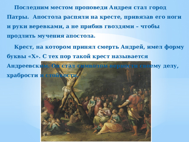 Последним местом проповеди Андрея стал город Патры. Апостола распяли на кресте, привязав его ноги и руки веревками, а не прибив гвоздями – чтобы продлить мучения апостола. Крест, на котором принял смерть Андрей, имел форму буквы «Х». С тех пор такой крест называется Андреевским. Он стал символом верности своему делу, храбрости и стойкости. 