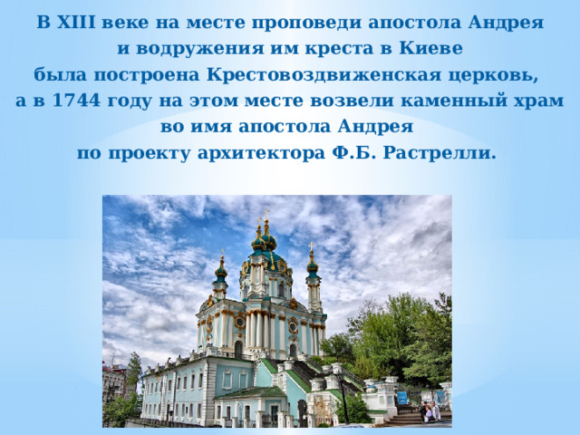 В XIII веке на месте проповеди апостола Андрея  и водружения им креста в Киеве была построена Крестовоздвиженская церковь, а в 1744 году на этом месте возвели каменный храм во имя апостола Андрея по проекту архитектора Ф.Б. Растрелли. 