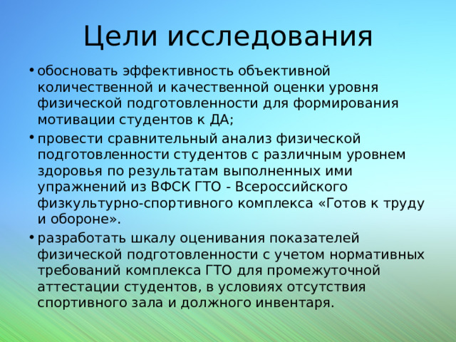 Цели исследования обосновать эффективность объективной количественной и качественной оценки уровня физической подготовленности для формирования мотивации студентов к ДА; провести сравнительный анализ физической подготовленности студентов с различным уровнем здоровья по результатам выполненных ими упражнений из ВФСК ГТО - Всероссийского физкультурно-спортивного комплекса «Готов к труду и обороне». разработать шкалу оценивания показателей физической подготовленности с учетом нормативных требований комплекса ГТО для промежуточной аттестации студентов, в условиях отсутствия спортивного зала и должного инвентаря. 