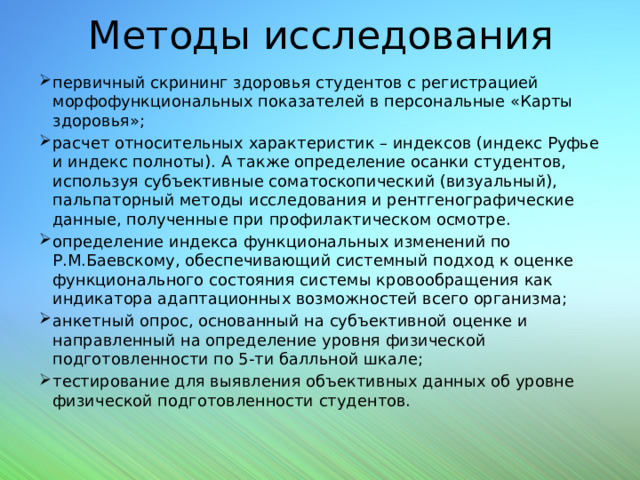 Методы исследования первичный скрининг здоровья студентов с регистрацией морфофункциональных показателей в персональные «Карты здоровья»; расчет относительных характеристик – индексов (индекс Руфье и индекс полноты). А также определение осанки студентов, используя субъективные соматоскопический (визуальный), пальпаторный методы исследования и рентгенографические данные, полученные при профилактическом осмотре. определение индекса функциональных изменений по Р.М.Баевскому, обеспечивающий системный подход к оценке функционального состояния системы кровообращения как индикатора адаптационных возможностей всего организма; анкетный опрос, основанный на субъективной оценке и направленный на определение уровня физической подготовленности по 5-ти балльной шкале; тестирование для выявления объективных данных об уровне физической подготовленности студентов. 