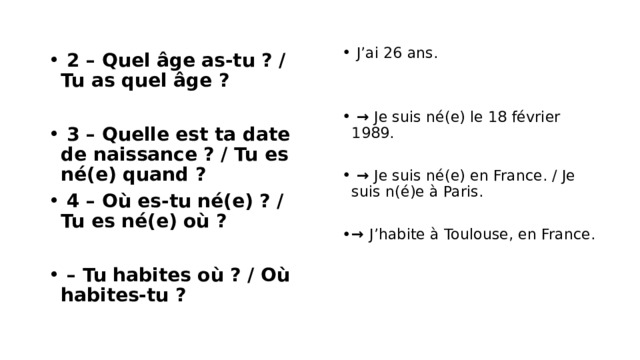  2 – Quel âge as-tu ? / Tu as quel âge ?  J’ai 26 ans.  3 – Quelle est ta date de naissance ? / Tu es né(e) quand ?  4 – Où es-tu né(e) ? / Tu es né(e) où ?  → Je suis né(e) le 18 février 1989.  – Tu habites où ? / Où habites-tu ?  → Je suis né(e) en France. / Je suis n(é)e à Paris. → J’habite à Toulouse, en France. 