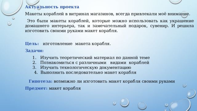 Актуальность проекта Макеты кораблей в витринах магазинов, всегда привлекали моё внимание.  Это были макеты кораблей, которые можно использовать как украшение домашнего интерьера, так и замечательный подарок, сувенир. И решила изготовить своими руками макет корабля. Цель:   изготовление макета корабля. Задачи: 1. Изучить теоретический материал по данной теме 2. Познакомиться с различными видами кораблей 3. Изучить технологическую документацию  4. Выполнить последовательно макет корабля Гипотеза:  возможно ли изготовить макет корабля своими руками Предмет:  макет корабля 