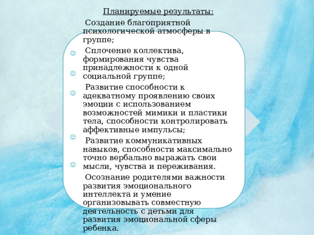 Планируемые результаты:  Создание благоприятной психологической атмосферы в группе;  Сплочение коллектива, формирования чувства принадлежности к одной социальной группе;  Развитие способности к адекватному проявлению своих эмоции с использованием возможностей мимики и пластики тела, способности контролировать аффективные импульсы;  Развитие коммуникативных навыков, способности максимально точно вербально выражать свои мысли, чувства и переживания.  Осознание родителями важности развития эмоционального интеллекта и умение организовывать совместную деятельность с детьми для развития эмоциональной сферы ребенка. 