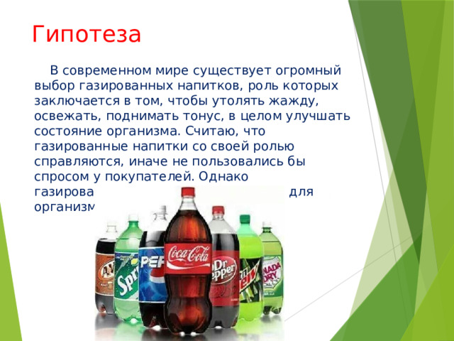 Гипотеза  В современном мире существует огромный выбор газированных напитков, роль которых заключается в том, чтобы утолять жажду, освежать, поднимать тонус, в целом улучшать состояние организма. Считаю, что газированные напитки со своей ролью справляются, иначе не пользовались бы спросом у покупателей. Однако газированные напитки очень вредны для организма, особенно для детского. 