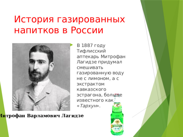 История газированных напитков в России В 1887 году Тифлисский аптекарь Митрофан Лагидзе придумал смешивать газированную воду не с лимоном, а с экстрактом кавказского эстрагона, больше известного как « Тархун ». Митрофан Варламович Лагидзе 