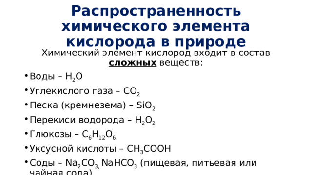 Распространенность химического элемента кислорода в природе Химический элемент кислород входит в состав сложных веществ: Воды – H 2 O Углекислого газа – CO 2 Песка (кремнезема) – SiO 2 Перекиси водорода – H 2 O 2 Глюкозы – С 6 H 12 O 6 Уксусной кислоты – CH 3 COOH Соды – Na 2 CO 3, NaHCO 3 (пищевая, питьевая или чайная сода) 